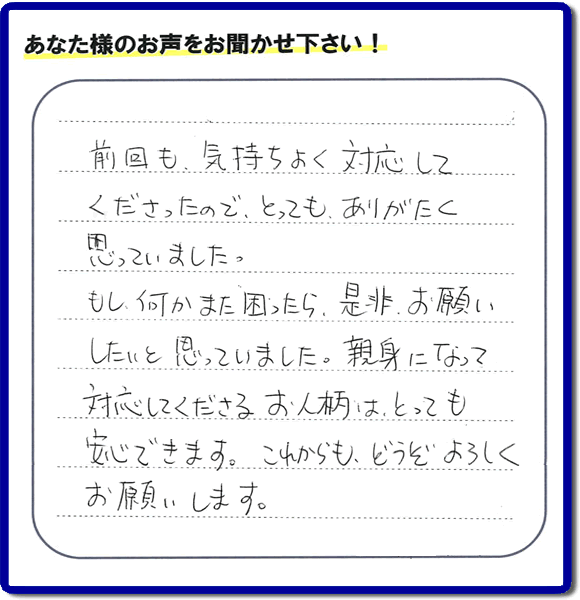 前回も、気持ちよく対応してくださったので、とっても、ありがたく思っていました。 もし何かまた困ったら、是非、お願いしたいと思っていました。親身になって 対応してくださる、お人柄はとっても安心できます。これからも、どうぞよろしくお願いします。