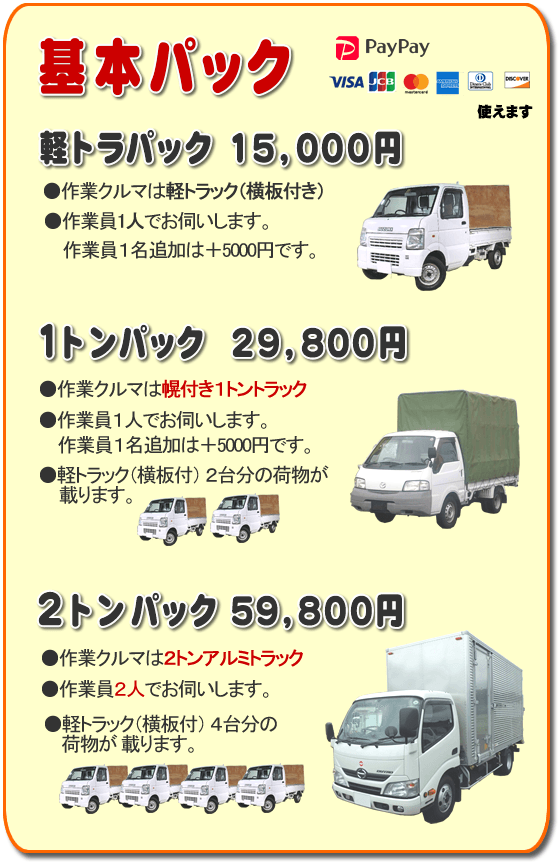 トラック基本パック 軽トラパック15,000円、１トンパック29,800円、２トンパック59,800円 基本パック、軽トラパック15,000円●作業クルマは軽トラック（横いた付き）●作業員一人でお伺いします。２名作業は＋5,000円です。１トンパック29,800円●作業クルマは幌付き１トントラック●作業員１人でお伺いします。２名作業は＋5,000円です。●軽トラック（横板付）２台分の荷物が載ります。２トンパック59,800円●作業クルマは２トンアルミトラック●作業員２人でお伺いします。●軽トラック（横板付）４台分の荷物が載ります。／【便利屋】暮らしなんでもお助け隊 福岡荒江店