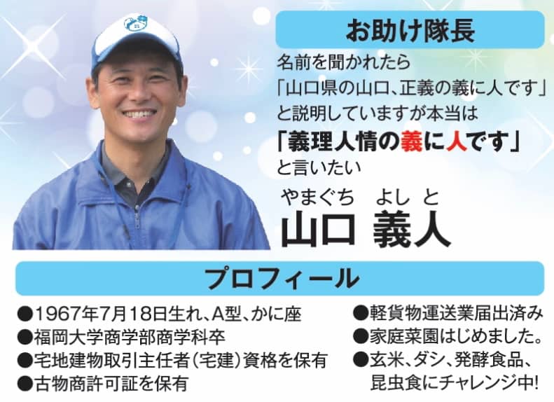 お助け隊長、名前を聞かれたら「山口県の山口、正義の義に人です」 と説明していますが本当は「義理人情の義に人です」と言いたい山口 義人(やまぐち よしと)、プロフィール●1967年7月18日生れ、A型、 かに座●福岡大学商学部商学科卒●宅地建物取引主任者(宅建) 資格を保有●古物商許可証を保有●軽貨物運送業届出済み●家庭菜園はじめました。●玄米、 ダシ、 発酵食品、 昆虫食にチャレンジ中!