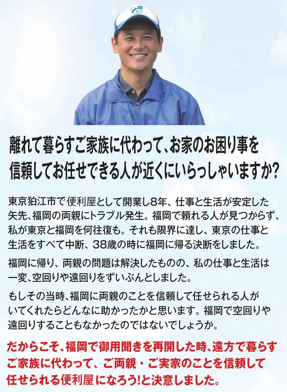 離れて暮らすご家族に代わって、お家のお困り事を信頼してお任せできる人が近くにいらっしゃいますか?東京狛江市で便利屋として開業し8年、仕事と生活が安定した矢先、福岡の両親にトラブル発生。福岡で頼れる人が見つからず、私が東京と福岡を何往復も。それも限界に達し、東京の仕事と生活をすべて中断、38歳の時に福岡に帰る決断をしました。福岡に帰り、両親の問題は解決したものの、私の仕事と生活は一変、空回りや遠回りをずいぶんとしました。もしその当時、福岡に両親のことを信頼して任せられる人がいてくれたらどんなに助かったかと思います。福岡で空回りや 遠回りすることもなかったのではないでしょうか。だからこそ、福岡で便利屋を再開した時、遠方で暮らすご家族に代わって、ご両親・ ご実家のことを信頼して任せられる便利屋になろう!と決意しました。