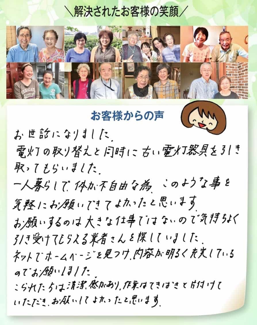 解決されたお客様の笑顔、お客様からの声、お世話になりました。電灯の取り替えと同時に古い電灯器具を引き取てもらいました。一人暮らしで体が不自由な為、このような事を気軽にお願いできてよかったと思います。お願いするのは大きな仕事ではないので気持ちよく引き受けてもらえる業者さんを探していました。 ネットでホームページを見つけ、内容が明るく充実しているのでお願いしました。 こられた方は清潔感があり、作業はてきぱきと片付けていただき、お願いしてよかったと思います。●ご家族様から喜びの声、感謝の言葉をたくさんいただいています。