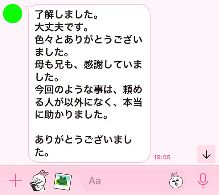 了解しました。大丈夫です。色々とありがとうございました。母も兄も、感謝していました。今回のような事は、頼める人が意外になく、本当に助かりました。ありがとうございました。