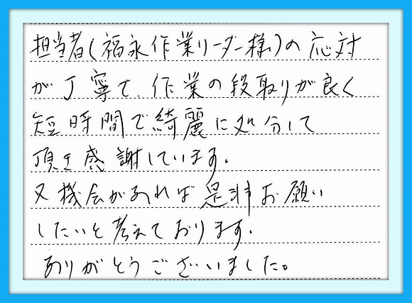 担当者(福永作業リーダー様)の 応対が丁寧で作業の段取りが良く 短時間で綺麗に処分して頂き感謝 しています。又、機会があれば是非 お願いしたいと考えております。 ありがとうございました。