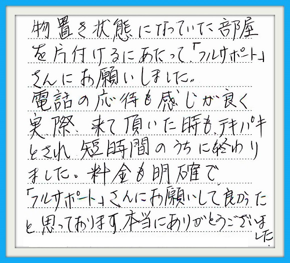 物置き状態になっていた部屋を 片付けるにあたって 「フルサポート」さんにお願いしま した。電話の応対も感じが良く 実際来て頂いた時もテキパキと され、短時間のうちに終わりました 料金も明確で「フルサポート」さん にお願いして良かったと思って おります。本当にありがとう ございました。