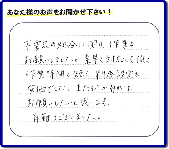 福岡県春日市弥生のお客様より「不用品の処分に困り、作業をお願いいたしました。素早く対応して頂き、作業時間も短く、料金設定も安価でした。また何か有ればお願いしたいと思います。有難うございました。」との口コミ・お客様評価・評判メッセージを、便利屋・何でも屋「【便利屋】暮らしなんでもお助け隊 福岡荒江店は頂きました。お客様の声を頂くことはとても私たちにとって励みになります。ありがとうございます。