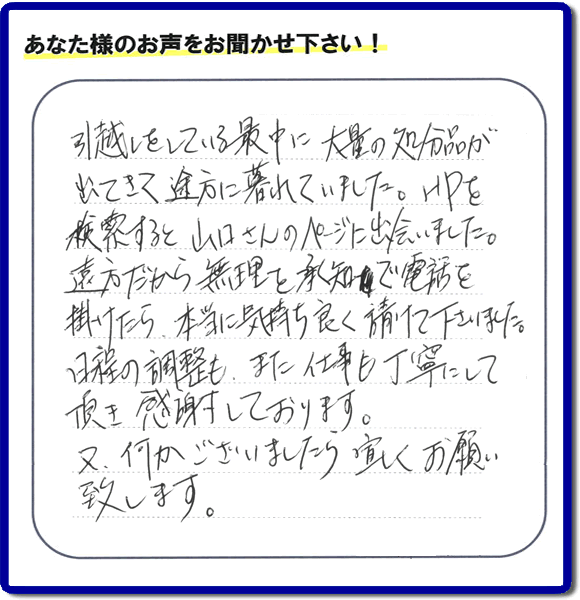 糸島のお客様より便利屋・【便利屋】暮らしなんでもお助け隊 福岡荒江店に家の片付けのご依頼がありましたが、お客様より評判・評価の言葉・口コミを頂きました。「引越しをしている最中に大量の処分品が出てきて途方に暮れていました。ＨＰを検索すると山口さんのページに出会いました。遠方だから無理を承知で電話を掛けたら、本当に気持ちよく請けて下さいました。日程の調整も、また仕事も丁寧にして頂き感謝しております。又、何かございましたら宜しくお願い致します。」とのことです。お客様からいただいた口コミ・評価・評判のメッセージがエネルギーとなり、「よしがんばろう」という明日への活力となります。メッセージ感謝しております。