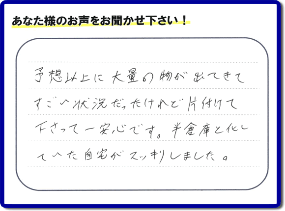 お部屋・お庭の不用品・粗大ゴミ・ごみの片付け処分のお手伝いを行った春日市在住のお客様より片付け隊へ評価と評判メッセージ・口コミメッセージです。「予想以上に大量の物が出てきてすごい状態だったけれど片付けて下さって一安心です。半倉庫と化していた自宅がスッキリしました。」とのことです。大変喜んでいただき、また明日からがんばろうというエネルギーをお客様から頂きました。実家・親の家の片付け・不用品処分・草取り・庭木の伐採・お掃除・空き家管理なら、口コミ・お客様からの評判・評価が福岡で一番頂き続ける便利屋・何でも屋「【便利屋】暮らしなんでもお助け隊 福岡荒江店」へ今すぐご相談ください。