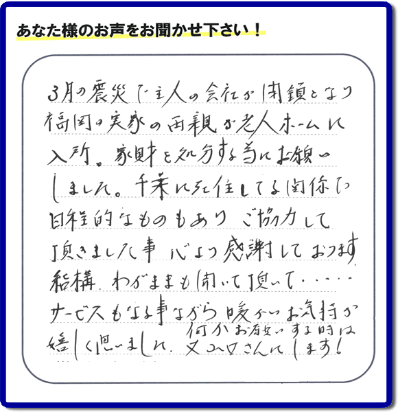 福岡市の何でも屋・便利屋へお客様よりメッセージ「３月の震災で主人の会社が閉鎖となり、福岡の実家の両親が老人ホームに入所。家財を処分する為にお願いしました。千葉に在住している関係で日程的なものもありご協力して頂きました事、心より感謝しております。結構わがままも聞いて頂いて・・・・サービスもさる事ながら暖かいお気持ちが嬉しく思いました。何かお願いする時は又山口さんにします！」非常に嬉しいお言葉感謝感激です。ありがとうございます。