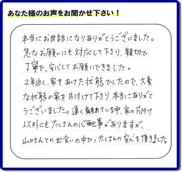 東京在住のご長女様から、福岡県春日市と福岡県福岡市南区に事務所がある何でも屋「【便利屋】暮らしなんでもお助け隊 福岡荒江店」に便利屋の施工への口コミメッセージ・お客様からの評価を頂きました。お母様が老人ホームに入所されて2年になり、空き家となったご実家の片付けを依頼されました。作業終了後、「本当にお世話になりありがとうございました。急なお願いにも対応して下さり、親切で、丁寧で、安心してお願いできました。2年近く、家をあけた状態でしたので、大変な状態の家を片付けて下さり、本当にありがとうございました。遠く離れている中、家の片付け以外にもたくさんの心配事がありますが、山口さんとの出会いの中で、たくさんの安心を頂きました。」とのメッセージです。感謝です。【親の家のお片付け・お掃除は、片付け専門の便利屋として、福岡市西区の愛宕、飯盛、壱岐団地、石丸、今宿青木、野方、今宿上ノ原、今宿町、大町団地、金武、下山門、下山門団地、十郎川団地、拾六町、田、豊浜、拾六町団地、城の原団地、橋本、羽根戸、福重団地、女原、姪の浜、吉武、小戸、戸切、野方、橋本、生の松原、内浜、石丸、今宿駅前、福重、今宿東、上山門、拾六町、愛宕浜、今宿、生松原、西の丘、愛宕南、姪浜駅南でも何でも屋の作業行っています。ご一報ください。電話番号はフリーダイヤルは0120-263-101です。一般電話は092-588-0102です。】ご長女さま(ご姉妹さま)へ、親の家(実家)の遺品整理・不用品の片付け・庭木の伐採と剪定・草刈りと草取り・ハウスクリーニング・空き家の見守りなら、お客さんからの口コミ獲得数・評判・評価が福岡でNo1獲得している何でも屋・便利屋「【便利屋】暮らしなんでもお助け隊 福岡荒江店」へ。今すぐご相談ください。