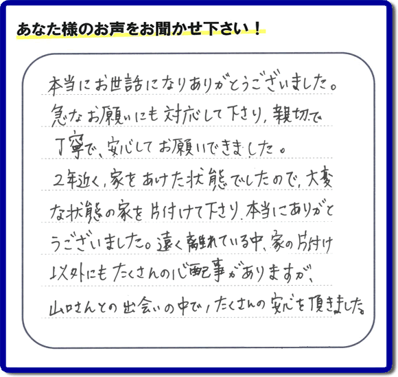 東京在住のご長女様から、福岡県春日市と福岡県福岡市南区に事務所がある何でも屋「【便利屋】暮らしなんでもお助け隊 福岡荒江店」に便利屋の施工への口コミメッセージ・お客様からの評価を頂きました。お母様が老人ホームに入所されて２年になり、空き家となったご実家の片付けを依頼されました。作業終了後、「本当にお世話になりありがとうございました。急なお願いにも対応して下さり、親切で、丁寧で、安心してお願いできました。２年近く、家をあけた状態でしたので、大変な状態の家を片付けて下さり、本当にありがとうございました。遠く離れている中、家の片付け以外にもたくさんの心配事がありますが、山口さんとの出会いの中で、たくさんの安心を頂きました。」とのメッセージです。感謝です。【親の家のお片付け・お掃除は、片付け専門の便利屋として、福岡市西区の愛宕、飯盛、壱岐団地、石丸、今宿青木、野方、今宿上ノ原、今宿町、大町団地、金武、下山門、下山門団地、十郎川団地、拾六町、田、豊浜、拾六町団地、城の原団地、橋本、羽根戸、福重団地、女原、姪の浜、吉武、小戸、戸切、野方、橋本、生の松原、内浜、石丸、今宿駅前、福重、今宿東、上山門、拾六町、愛宕浜、今宿、生松原、西の丘、愛宕南、姪浜駅南でも何でも屋の作業行っています。ご一報ください。電話番号はフリーダイヤルは0120-263-101です。一般電話は092-588-0102です。】ご長女さま（ご姉妹さま）へ、親の家（実家）の遺品整理・不用品の片付け・庭木の伐採と剪定・草刈りと草取り・ハウスクリーニング・空き家の見守りなら、お客さんからの口コミ獲得数・評判・評価が福岡でNo１獲得している何でも屋・便利屋「【便利屋】暮らしなんでもお助け隊 福岡荒江店」へ。今すぐご相談ください。