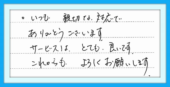 いつも親切な対応でありがとう ございます。サービスはとても良い です。 これからもよろしくお願いします。