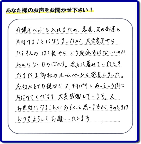 大宰府市宰府にて、 ご実家(親の家)の片付けのご依頼をされたお客様(ご長女さま)より、不用品回収専門の便利屋である当社が口コミ・評価を頂きました。『介護用ベットを入れるため、急遽、父の部屋を片付けることになりましたが、大型家具やら、たくさんのはく製やらどう処分すればいいのか、わからないものばかり。途方に暮れていたとき たまたま御社のホームページを発見しました。応対がとても親切で、又、テキパキとあっという間に、片付けてくださり大変感謝しています。又、お世話になることが、あるかと思いますが そのときはどうぞよろしくお願いします。』とのこと。ありがたい「くちコミ」を頂きました。。お客様からの評価・お客様からの評判をいただけるとスタッフ一同励まさせて元気になります。感謝です。ありがとうございました。実家(親の家)に関する、一軒丸ごと片付け、粗大ゴミ捨て、不要品処分、大型家具の回収、庭木の伐採、草取り、草刈り、お掃除ことなら、片付け専門の便利屋・何でもやっている何でも屋「【便利屋】暮らしなんでもお助け隊 福岡荒江店へ、今すぐお電話ください。電話番号 092-588-0102です。 当社は、お客様からのクチコミ獲得数、お客さまからの評価、評判が、福岡で一番高い便利屋です。何でも行う何でも屋の当社へお電話ください。電話番号 092-588-0102です。
