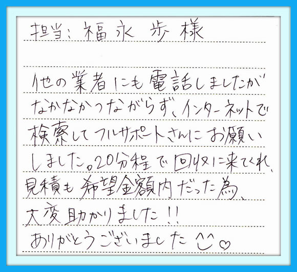 他の業者にも電話しましたが なかなかつながらずインターネット で検察してフルサポートさんに お願いしました。20分程で回収に 来てくれ見積も希望金額内だった 為、大変助かりました！！  ありがとうございました