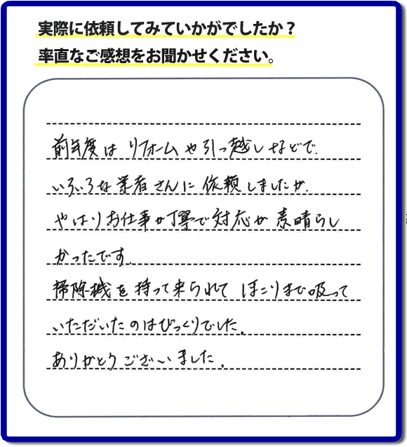 口コミ評判１５　前年度はリフォームや引越しなどで、いろいろな業者さんに依頼しましたが、やはりお仕事が丁寧で対応がすばらしかったです。掃除機を持って来られてほこりまで吸っていただいたのはびっくりでした。ありがとうございました。当社では、片付け作業後に簡単な清掃作業を必ず行っています。親の家のお片付け・お掃除は、片付け専門の便利屋として、福岡市西区の愛宕、飯盛、壱岐団地、石丸、今宿青木、野方、今宿上ノ原、今宿町、大町団地、金武、下山門、下山門団地、十郎川団地、拾六町、田、豊浜、拾六町団地、城の原団地、橋本、羽根戸、福重団地、女原、姪の浜、吉武、小戸、戸切、野方、橋本、生の松原、内浜、石丸、今宿駅前、福重、今宿東、上山門、拾六町、愛宕浜、今宿、生松原、西の丘、愛宕南、姪浜駅南でも何でも屋の作業行っています。ご一報ください。電話番号はフリーダイヤルは0120-263-101です。一般電話は092-588-0102です。】ご長女さま（ご姉妹さま）へ、親の家（実家）の遺品整理・不用品の片付け・庭木の伐採と剪定・草刈りと草取り・ハウスクリーニング・空き家の見守りなら、お客さんからの口コミ獲得数・評判・評価が福岡でNo１獲得している何でも屋・便利屋「【便利屋】暮らしなんでもお助け隊 福岡荒江店」へ。今すぐご相談ください。