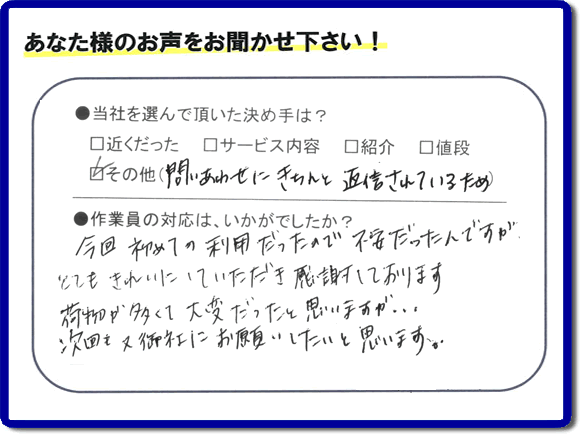 福岡県の福岡市、春日市、那珂川市、大野城市、太宰府市、筑紫野市、粕屋郡、糸島市で活動する、粗大ゴミ、不要品の回収専門の便利屋が、お客様より口コミ・評判・評価を頂きました。当社は、口コミ、お客様からの評判が福岡No1の便利屋・何でも屋として、屋号を「【便利屋】暮らしなんでもお助け隊 福岡荒江店」として片付け専門の便利屋として活動しています。今回は、故人の遺品整理片付けを行ったお客様(ご長女様)から親御様が住んでいたご実家一軒丸ごとのゴミ処分、粗大ごみ片付けを行った後に頂いた、お客様クチコミ・評価の声です。当社を選んで頂いた決め手は、「問い合わせにきちんと返信されているため」とのこと。「今回初めての利用だったので不安だったんですが、とてもきれいにしていただき感謝しております。荷物が多くて大変だったと思いますが、次回も又御社にお願いしたいと思います。」とのありがたい評価をいただきました。親の家・実家の不用品回収や大型家具の片付け、粗大ゴミ処分に関することなら、お片付け・お掃除専門の便利屋の当社「【便利屋】暮らしなんでもお助け隊 福岡荒江店」へご一報ください。電話番号はフリーダイヤルは0120-263-101です。一般電話は092-588-0102です。