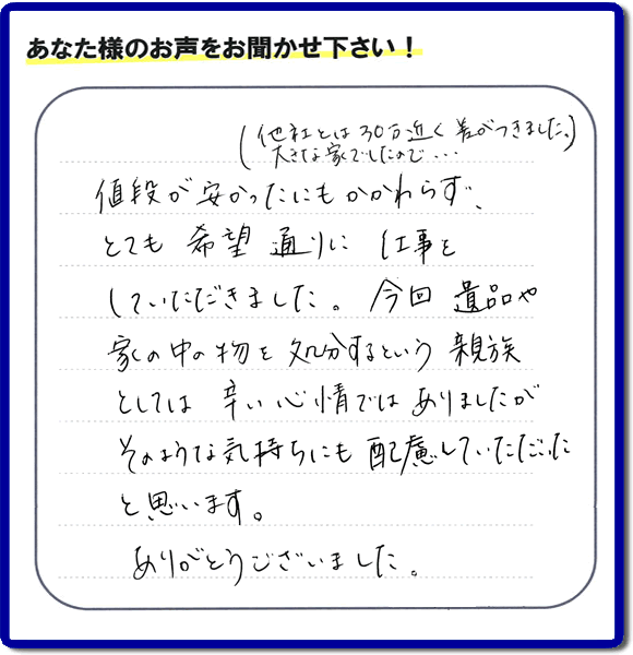 福岡県春日市を拠点に福岡で活動する家一軒丸ごと片付け専門の何でも屋・便利屋「【便利屋】暮らしなんでもお助け隊 福岡荒江店」が愛する故人の遺品整理片付けを行ったお客様から生声を頂きました。「他社とは３０万円近く差がつきました。大きな家でしたので・・・）値段が安かったにもかかわらず、とても希望通りに仕事をしていただきました。今回 遺品や家の中の物を処分するという親族としては辛い心情ではありましたが、そのような気持ちにも配慮していただいたと思います。ありがとうございました。」」とのありがたいお言葉をいただきました。