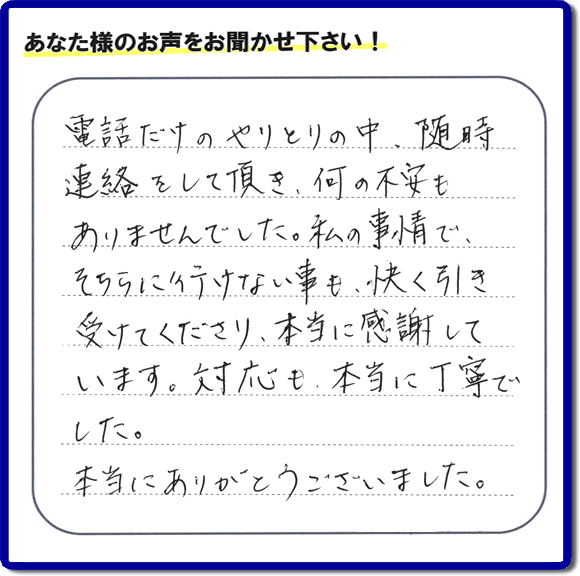 福岡市、春日市、太宰府市、那珂川市、大野城市、筑紫野市で活動する、家(実家や親の家など)一軒丸ごとの不要品回収、粗大ごみ処分、大型家具の片付けを専門に行う便利屋・何でも不用品を片付ける「【便利屋】暮らしなんでもお助け隊 福岡荒江店」が、引越しから不用品処分まで色々お手伝いしたお客様から口コミ・評価・評判の声を頂きました。「電話だけのやりとりの中、随時連絡をして頂き、何の不安もありませんでした。私の事情で、そちらに行けない事も、快く引き受けてくださり、本当に感謝しています。対応も、本当に丁寧でした。本当にありがとうございました。」とのありがたい評価・評判の声をいただきました。このようにお客様より口コミをいただくと元気モリモリ、今日もがんばろうとエネルギーがでます。ありがとうございます。