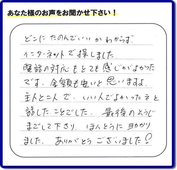 福岡市東区のお客様より【便利屋】暮らしなんでもお助け隊 福岡荒江店が評価・評判の言葉・口コミをいただきました。「どこにたのんでいいかわからずインターネットで探しました。電話の応対もとても感じがよかったです。金額も安いと思いますよ。主人と二人で、いい人でよかったネと話したことでした。最後のそうじまでして下さり、ほんとうに助かりました。ありがとうございました！」とのうれしいお言葉です。お客様の評価・評判の声・口コミを頂くことが、私たちにとって大きな励みとなります。ありがとうございます。