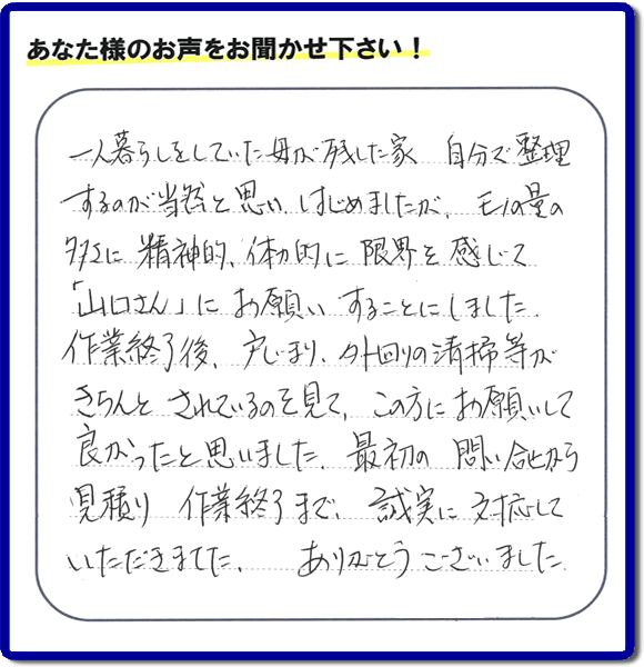 福岡市・春日市・太宰府市・大野城市・那珂川市・糟屋郡・筑紫野市・糸島市にて不用品片付け専門の便利屋として活動しています【便利屋】暮らしなんでもお助け隊 福岡荒江店は、太宰府市向佐野がご実家のご長女様から、明日への活力となるお客様の評価・評判・口コミを頂きました。「一人暮らしをしていた母が残した家 自分で整理するのが当然と思い はじめましたが、モノの量の多さに精神的、体力的に限界を感じて「山口さん」にお願いすることにしました。作業終了後、戸じまり、外回りの清掃等がきちんとされているのを見て、この方にお願いして良かったと思いました。最初の問い合せから見積り 作業終了まで、誠実に対応していただきました。ありがとうございました。」とのありがたい便利屋仕事への評価・評判のクチコミをいただきました。このようなお客様から頂く何でも屋に対する口コミ・評価が、私たちスタッフ一同が明日もがんばろうとする活力になります。口コミ、評価に感謝感激しています。重ね重ねありがとうございます。【福岡市早良区の活動エリアは、曙、荒江、有田、有田団地、飯倉、内野、梅林、小笠木、金武、小田部、四箇、四箇田団地、重留、昭代、城西、祖原、田、高取、西新、野芥、原、原団地、藤崎、星の原団地、南庄、室住団地、室見、百道、弥生、脇山、賀茂、干隈、田隈、野芥、次郎丸、百道浜、重留、東入部、早良、脇山、田村、西入部となります。親の家・実家に関するお片付け・お掃除なら、ご一報ください。電話番号はフリーダイヤルは0120-263-101です。一般電話は092-588-0102です。】
