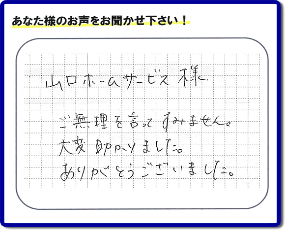 お客様から、お部屋で不要になった家具、ベット、ソファー、机、イス、雑誌、本、雑貨類、その他不燃物、可燃物等の片付のお手伝いをしてほしいとのご依頼を頂きました。全ての作業が完了時、菓子箱を頂きました。その菓子箱と一緒に「山口ホームサービス様 ご無理を言ってすみません。大変助かりました。ありがとうございました。」との一筆書きが添えられていました。お客様のお気持ちが大変うれしく、このお仕事をやって良かったと思いました。ありがとうございます。ご長女さま、ご姉妹様へ、実家（親の家）の片付け・不要品処分・庭木の剪定・草刈り・お掃除・空き家の窓開けなら、口コミ獲得福岡No１の便利屋・何でも屋「【便利屋】暮らしなんでもお助け隊 福岡荒江店」へ今すぐご相談ください。