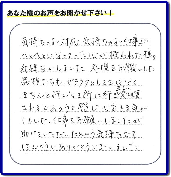 福岡市南区高宮にて、引越し後の粗大ごみの片付けのお手伝いをしたお客様より、不用品片付け、粗大ごみ回収、不要品処分を専門に行う便利屋「【便利屋】暮らしなんでもお助け隊 福岡荒江店が評価・評判(口コミ)を頂きました。「気持ちのよい対応、気持ちのよい仕事ぶり へとへとになっていた心が救われた様な気持ちがしました。処理をお願いした品物たちも、ガラクタとしてではなくきちんと行うべき所に行き、正しく処理されるであろうと感じ心安まる気がしました。仕事をお願いしましたが助けていただいたという気持ちです。ほんとうにありがとうございました。」とのこと。このようなお客様からありがたい評価(口コミ・評判)を頂き、うれしいかぎりです。感謝しております。実家・親の家の片付け・不用品処分・粗大ゴミ回収・大型家具の処理、庭木の伐採・草取り、ハウスクリーニング(お掃除)、空き家管理なら、お客様の評価・評判・口コミが福岡No1の不用品片付け専門の便利屋・粗大ゴミ回収なら何でも片付ける何でも屋「【便利屋】暮らしなんでもお助け隊 福岡荒江店」へ、ご相談ください。