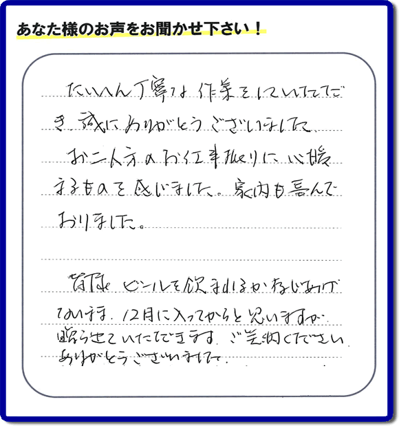 不用品の処分、粗大ゴミの回収、大型家具の処理、その他家一軒丸ごと片付けを専門に行う便利屋が、福岡市南区筑紫が丘在住のお客様より、ご親族様の遺品整理片付お手伝いのご依頼を受けました。さらに、家具、布団、毛布、家電品、不要品や粗大ゴミ等の運び出しのお手伝いも行いました。作業完了後にお客様から、口コミ(くちこみ)・評判メッセージを頂きました。「たいへん丁寧な作業をしていただき誠にありがとうございました。お二人方のお仕事振りに心暖まるものを感じました。家内も喜んでおりました。皆様ビールを飲まれるか存じあげないまま、12月に入ってからと思いますが贈らせていただきます。ご笑納ください。ありがとうございました。」との評価を頂きました。、本当に恐縮です。スタッフ皆でありがたく頂きました。親の家の片付け・お掃除は、口コミ・お客様の評価・評判が福岡No1の便利屋・何でも屋「【便利屋】暮らしなんでもお助け隊 福岡荒江店」へ、今すぐ電話下さい。