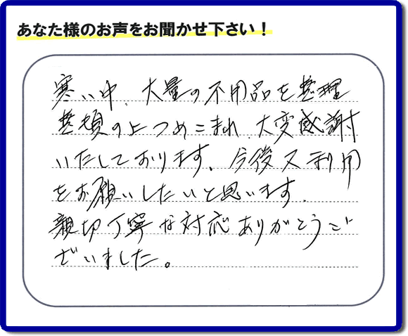 福岡市南区柏原在住のお客様からのご依頼で、お部屋で不要になった家具、ベット、ソファー、机、イス、不燃物、可燃物等の片付のお手伝いを致しました。後日、お客様の声・口コミカードが届きました。「寒い中、大量の不用品を整理整頓の上つめこまれ、大変感謝いたしております。今後又利用をお願いしたいと思います。親切丁寧な対応ありがとうございました。」とのクチコミ・メッセージ、今日もガンバルぞ！と活力をいただけるうれしいお言葉ありがとうございます。ご姉妹さま、ご長女様へ、親の家（実家）の粗大ゴミ・大きな家具の片付け・不要品処分・庭木切り・草取り・お掃除なら、口コミ福岡No１の便利屋・何でも屋「【便利屋】暮らしなんでもお助け隊 福岡荒江店」へ今すぐお電話ください。