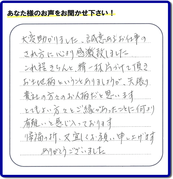 那珂川市のご両親が住まれていたご実家の片付けのお手伝いを行った3姉妹のご長女様(岡山にお住い)より、作業終了後、口コミ・お客様からの便利屋としての施工評価を頂きました。「大変助かりました。誠意あるお仕事のされ方に心より感激致しました。これ程きちんと精一杯片づけて頂き、お土地柄ということもありましょうが、矢張り貴社の方々のお人柄だと思います とてもおい方々とご縁があったことに何より有難いと感じ入っております 帰福の折、又宜しくお願い申し上げます ありがとうございました」 このような励みになるメッセージありがとうございます。この仕事をやって本当に良かったです。明日もがんばろうというやる気がみなぎりました。片付け専門の便利屋「【便利屋】暮らしなんでもお助け隊 福岡荒江店」は、福岡市城南区の荒江、荒江団地、飯倉、梅林、片江、金山団地、神松寺、城西団地、宝台団地、田島、茶山、堤、堤団地、小笹、鳥飼、長尾、七隈、野芥、別府、樋井川、東油山、別府団地、干隈、南片江、友泉亭、梅林、西片江、松山にても行っています。ご長女さま、ご姉妹様へ、実家(親の家)の片付け・不要品片付け・庭木の剪定・草刈り・お掃除・空き家の窓開けなら、お客様からの何でも屋仕事の評判・評価・クチコミ獲得数が福岡でNo1の何でも屋・便利屋「【便利屋】暮らしなんでもお助け隊 福岡荒江店」へ、今すぐご相談ください。