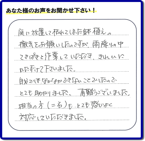 福岡市、春日市、大野城市、那珂川市、太宰府市、筑紫野市および近郊にて片付け専門の便利屋として活動するフルサポートへ、春日市若葉台東にお住まいのお客様より、 庭の片付けのご依頼がありました。 作業完了後にお客様から口コミ・評価・評判のメッセージを頂きました。「庭に放置して枯れてしまった鉢植えの撤去をお願いしたのですが、雨降りの中てきぱきと作業していただき、きれいにかたづけて下さいました。自分ではなかなかできないことでしたので、とても助かりました。ありがとうございました。担当の方（二名）も、とても感じがよく対応していただきました。」ありがたい評価ありがとうございます。ご長女さま、ご姉妹様へ、実家・親の家の片付け・不用品処分・庭木の伐採・草取り・お掃除・空き家管理なら、口コミ（くちコミ）福岡No１の便利屋・何でも屋「【便利屋】暮らしなんでもお助け隊 福岡荒江店」へ今すぐご相談ください。