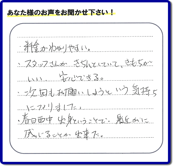 福岡市、春日市、大野城市、那珂川市、太宰府市、糟屋、筑紫野市で活動する「【便利屋】暮らしなんでもお助け隊 福岡荒江店がお客様より口コミ・お客様からの評価・評判メッセージをいただきました。「・料金がわかりやすい。・スタッフさんがきちんとしていて、きもちがいい、安心できる。・次回もお願いしようという気持ちになりました。・春日西中出身ということで、身近かに感じることが出来ました。」とのうれしい口コミ・評価・評判メッセージありがとうございました。とても励みになります。