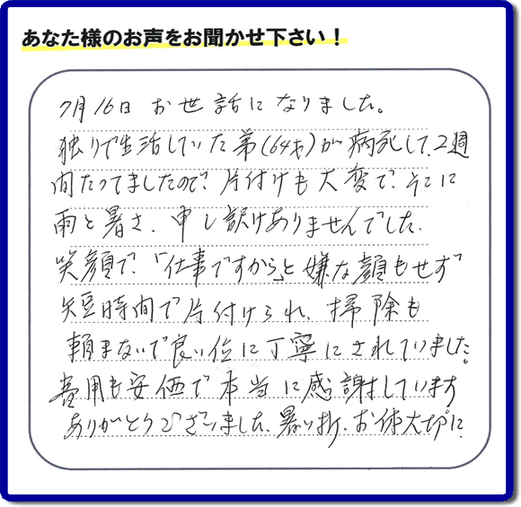 弟様の遺品整理片付けのお手伝いを依頼されたご長女様より口コミ・メッセージをいただきました。『７月１６日お世話になりました。独りで生活していた弟（６４才）が病死して、２週間たってましたので、片付けも大変で、そこに雨と暑さ、申し訳けありませんでした。笑顔で、「仕事ですから」と嫌な顔もせず短時間で片付けられ、掃除も頼まないで良い位に丁寧にされていました。費用も安価で本当に感謝しています。ありがとうございました。暑い折、お体大切に。』このようにお客様よりクチコミ・メッセージをいただくことが社員一同何よりもの励みとなります。ありがとうございます。ご長女様へ、実家・親の家の片付け、ご家族様の荷物の片付け、不要品・不用品処分、庭木の剪定伐採、草取り、草刈り、お掃除、空き家管理なら、口コミ獲得！福岡でNo１の便利屋・何でも屋「【便利屋】暮らしなんでもお助け隊 福岡荒江店」へ今すぐお電話ください。