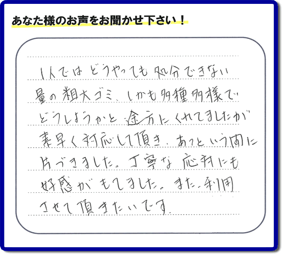 福岡にて不要品・粗大ゴミの片付けのお手伝いを行っている便利屋・何でも屋「【便利屋】暮らしなんでもお助け隊 福岡荒江店」です。お客様から匿名で口コミ・評価・評判メッセージをいただきました。「１人ではどうやっても処分できない量の粗大ゴミ、しかも多種多様でどうしようかと途方にくれていましたが素早く対応して頂き、あっという間に片づきました。丁寧な応対にも好感がもてました。また利用させて頂きたいです。」お客様のお名前がわからず非常に残念です。この場をお借りしてお礼申し上げます。ありがとうございました。