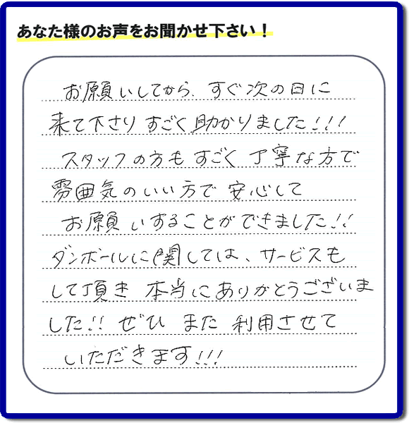 お客様よりクチコミ・評価・評判メッセージいただきました。「お願いしてから、すぐ次の日に来て下さり、すごく助かりました!!!スタッフの方もすごく丁寧な方で雰囲気のいい方で安心してお願いすることができました!!ダンボールに関しては、サービスもして頂き本当にありがとうございました!!ぜひまた利用させていただきます!!!」とのこと。ご長女さま（ご姉妹さま）へ、親の家（実家）の遺品整理・不用品の片付け・庭木の伐採と剪定・草刈りと草取り・ハウスクリーニング・空き家の見守りなら、お客さんからの口コミ獲得数・お客様からの評判・お客さまからの評価が福岡でNo１獲得している何でも屋・便利屋「【便利屋】暮らしなんでもお助け隊 福岡荒江店」へ、今すぐご相談ください。