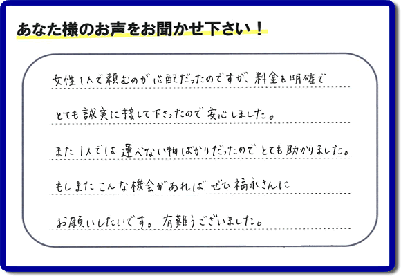 「女性１人で頼むのが心配だったのですが、料金も明確でとても誠実に接して下さったので安心しました。また１人では運べない物ばかりだったのでとても助かりました。もしまたこんな機会があればぜひ福永さんにお願いしたいです。有難うございました。」とのありがたいクチコミ・評価・評判メッセージをお客様より頂きました。ご長女さま、ご姉妹様へ、実家・親の家の片付け・不用品処分・庭木の伐採・草取り・お掃除・空き家管理なら、お客様からの評価・評判・口コミ福岡No１の便利屋・何でも屋「【便利屋】暮らしなんでもお助け隊 福岡荒江店」へ今すぐお電話ください。