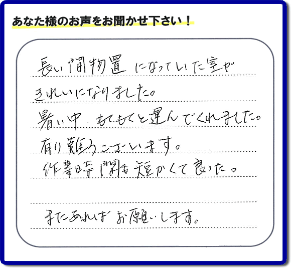 福岡にて片付けを専門に行っている便利屋・何でも屋「【便利屋】暮らしなんでもお助け隊 福岡荒江店　運営会社フルサポート」です。作業後にお客様より口コミ・評価 評判メッセージを頂きました。「長い間物置になっていた室がきれいになりました。暑い中、もくもくと運んでくれました。有り難うございます。作業時間も短くて良った。またあればお願いします。」とのことです。お客様からの評価や評判の声・口コミ（クチコミ）が私たちスタッフにとって一番の励みとなります。ありがとうございます。