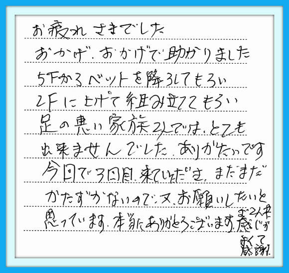 お疲れさまでした おかげ、おかげで助かりました 5Fからベットを降ろしてもらい 2Fに上げて組み立ててもらい 足の悪い家族2人では、とても 出来ませんでした。 ありがたいです。 今回で3回目、来ていただき、 まだまだかたづかないので又、 お願いしたいと思っています。 本当にありがとうございます。 お2人共感じがよくて感謝、