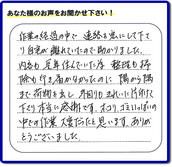 便利屋の作業完了後、「作業の過程の中で、連絡を密にして下さり、自宅が離れていたので助かりました。内容も長年住んでいた為、整理も掃除も行き届かなかったのに、隅から隅まで荷物を出し、外回りもきれいに片付けて下さり、本当に感謝です。ホコリ、ゴミいっぱいの中での作業大変だったと思います。ありがとうございました。」という何でも屋施工の口コミ・お客様からの評判メッセージを頂きました。ご長女さま、ご姉妹様へ、実家・親の家の片付け・不用品処分・庭木の伐採・草取り・お掃除・空き家管理なら、お客様からの評判・口コミ獲得数・お客さまからの評価が福岡No1の便利屋・何でも屋「【便利屋】暮らしなんでもお助け隊 福岡荒江店」へ今すぐご相談ください。