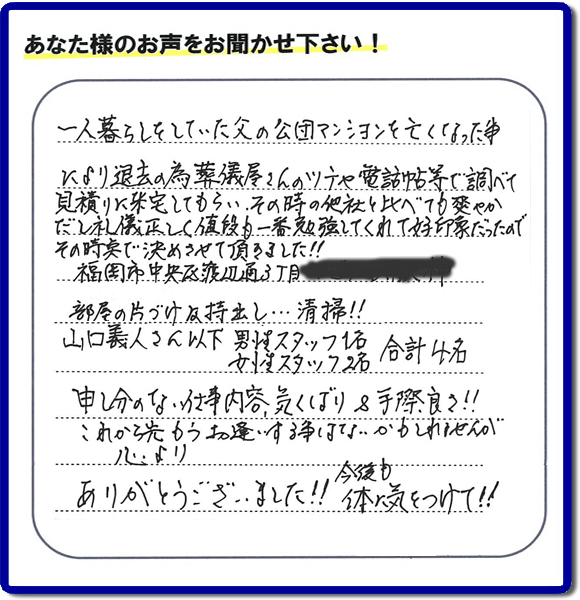 事務所(福岡県福岡市城南区小笹4-19-3)を拠点に福岡で活動する、不要品回収・粗大ゴミ処分などごみに関することなら何でも片付け専門の便利屋・歯ブラシから大型家具まで何でも片付ける何でも屋「【便利屋】暮らしなんでもお助け隊 福岡荒江店」が、福岡市中央区天神の愛する故人の一軒丸ごと遺品整理片付けを行いました。作業完了後、ご家族様から口コミ・評価・評判の声を頂きました。『一人暮らしをしていた父の公団マンションを亡くなった事により退去の為、葬儀屋さんのツテや電話帳等で調べて、見積りに来宅してもらい、その時の他社と比べても爽やかだし礼儀正しく値段も一番勉強してくれて好印象だったので その時点で決めさせて頂きました!!部屋の片付け及持ち出し…清掃!!山口さん以下 男性スタッフ1名 女性スタッフ2名 合計4名 申し訳ない仕事内容、気くばり&手際良さ!!これから先もうお逢いする事はないかもしれませんが心より、ありがとうございました!!今後も体に気をつけて!!』と非常に励みになる口コミ・評価・評判をいただきました。ご長女さま、ご長男さまへ、親の家(実家)の一軒丸ごと遺品整理・不用品の片付け・庭木の伐採と剪定・草刈りと草取り・ハウスクリーニング(お掃除)・空き家の見守りなら、お客様から口コミ獲得数・評判・評価が福岡でNo1獲得している何でも屋・不用品片付け専門の便利屋「【便利屋】暮らしなんでもお助け隊 福岡荒江店」へ、今すぐご電話ください。0120-263-101です。