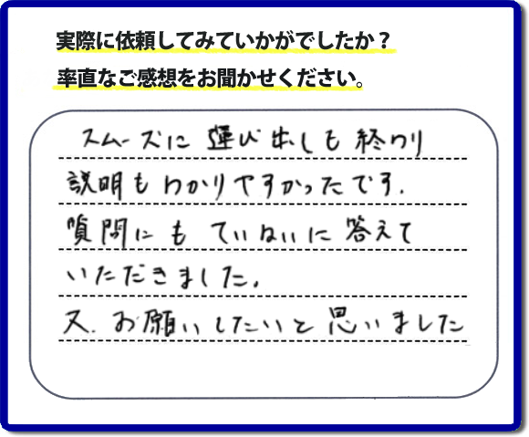 口コミ評判２２　スムーズに運び出しも終わり説明も分かりやすかったです。質問にもていねいに答えていただきました。又、お願いしたいと思いました。お問い合せ時、作業前のお見積は必ずお客様へお伝えし、ご承諾後に作業を行っています。便利屋・何でも屋の「【便利屋】暮らしなんでもお助け隊 福岡荒江店」（福岡）のホームページでは、代表者山口をはじめスタッフの顔写真・お客様の笑顔・実際のお客様の口コミ評判コメントを掲載しています。安心と信頼を心がけ作業を行い続けて２０年。家のことで困ったら町の何でも屋・便利屋の【便利屋】暮らしなんでもお助け隊 福岡荒江店　電話番号0120-263-101へお電話ください。