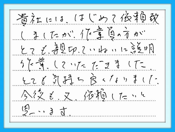 貴社には、はじめて依頼いたし ましたが作業員の方がとても親切 ていねいに説明作業して いただきました。とても気持ちよく なりました。今後も又依頼したいと 思います。