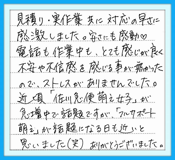 見積り・実作業共に対応の早さに 感激しました。安さにも感動　電話 も作業中もとても感じが良く不安や 不信感を感じる事が無かったので ストレスがありませんでした。 近頃「佐川急便萌え女子」が 急増中で話題ですが 「フルサポート萌え」が話題になる日 も近いと思いました（笑） ありがとうございました。