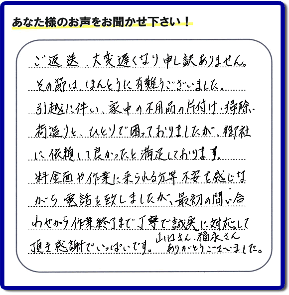 「ご返信、大変遅くなり申し訳ありません。その節は、ほんとうに有難うございました。引越に伴い、家中の不用品の片付け、掃除、荷造りと、ひとりで困っておりましたが、御社に依頼して良かったと満足しております。料金面や作業に来られる方等、不安を感じながら電話を致しましたが、最初の問い合わせから作業終了まで丁寧で誠実に対応して頂き感謝でいっぱいです。山口さん、福永さんありがとうございました。」という、不要品片付け専門の便利屋として、口コミ・評価・評判の声をお客様から頂きました。ゴミ処分専門の何でも屋である当社は、ご長女さま、ご姉妹様から不用品の処分の依頼をされて、実家・親の家の片付け・不用品回収・草刈・草取り・庭木の剪定・お掃除・空き家の管理を行っています。便利屋として口コミ獲得数・お客様からの評判・評価が福岡で一番の何でも屋「【便利屋】暮らしなんでもお助け隊 福岡荒江店」へ今すぐお電話ください。