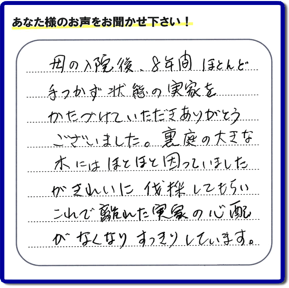 ご実家・親の家一軒丸ごとの不用品処分、粗大ゴミ回収、大型家具処理、その他片付け専門の便利屋「【便利屋】暮らしなんでもお助け隊 福岡荒江店」がお客様より口コミ・評価・評判のメッセージを頂きました。『母の入院後、8年間ほとんど手つかず状態の実家をかたづけていただきありがとうございました。裏庭の大きな木にはほとほと困っていましたが、きれいに伐採してもらい、これで離れた実家の心配がなくなり、すっきりしています。」とのこと。うれしい評価ありがとうございます。ご長女さま、ご姉妹様へ、実家・親の家の片付け・不用品処分・庭木の伐採・草取り・お掃除・空き家管理なら、お客様からの評判・口コミ獲得数・お客さまからの評価が福岡No1の便利屋・親の家の片付けなら何でも行う何でも屋「【便利屋】暮らしなんでもお助け隊 福岡荒江店」へ、今すぐご相談ください。