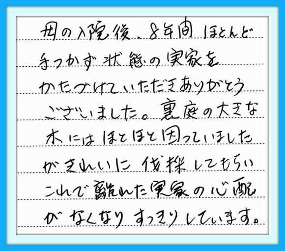 「母の入院後、８年間ほとんど手 つかず状態の実家をかたづけて いただきありがとうございました。  裏庭の大きな木にはほとほと 因っていましたが  きれいに伐採してもらい、これで 離れた実家の心配がなくなり すっきりしています。」