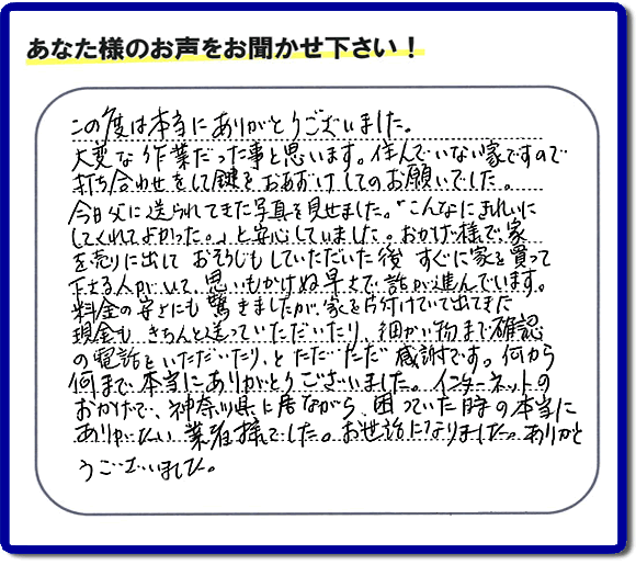 大型家具や粗大ゴミ、不要品片付け専門の便利屋がお客様より口コミ・評価を頂きました。「この度は本当にありがとうございました。大変な作業だった事と思います。住んでいない家ですので打ち合わせをして鍵をおあずけしてのお願いでした。今日父に送られてきた写真を見せました。「こんなにきれいにしてくれてよかった。」と安心していました。おかげ様で、家を売りに出して、おそうじもしていただいた後、すぐに家を買って下さる人がいて、思いもかけぬ早さで話が進んでいます。料金の安さにも驚きましたが、家を片付けていて出てきた現金も、きちんと送っていただいたり、細かい物まで確認の電話をいただいたり、とただただ感謝です。何から何まで本当にありがとうございました。インターネットのおかげで、神奈川県に居ながら、困っていた時の本当にありがたい業者様でした。お世話になりました。ありがとうございました。』というメッセージです。不用品処分専門の便利屋の当社が、お客様からの評価・口コミ・評判メッセージを頂きました。実家(親の家)の片付け・お掃除なら、片付け専門の何でも屋として口コミ・お客様からの評価・評判が福岡No1の「【便利屋】暮らしなんでもお助け隊 福岡荒江店」へご相談ください。