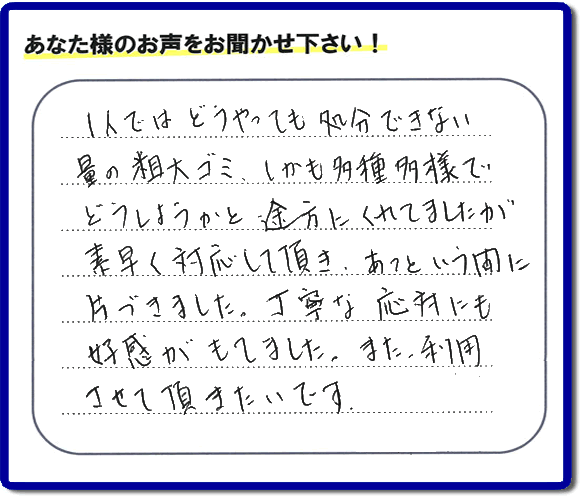 親の家(実家)の一軒丸ごと粗大ゴミや不用品の片付けを専門に行う便利屋が、お客様より評価・口コミを頂きました。「一人ではどうやっても処理できない量の粗大ゴミ、しかも多種多様でどうしようかと途方にくれていましたが素早く対応して頂き、あっという間に片づきました。丁寧な対応にも好感がもてました。また、利用させて頂きたいです。」という、お客様からのクチコミ評価メッセージです。口コミ・お客様の評判が福岡No1の粗大ゴミ片付け専門の便利屋・不用品片付け専門の何でも屋「【便利屋】暮らしなんでもお助け隊 福岡荒江店」へ親の家(実家)一軒丸ごと片付けはお任せください。