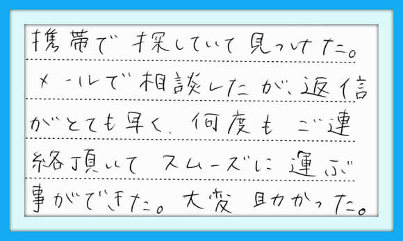 ｢携帯で探していて見つけた。 メールで相談したが、返信がとても 早く、何度もご連絡頂いて、 スムーズに運ぶ事ができた。 大変助かった。