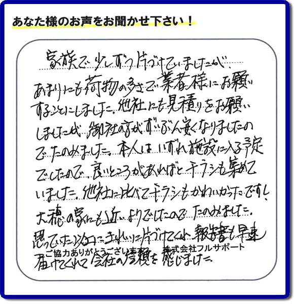 親の家やご実家の一軒丸ごと片づけを専門に行う当社「【便利屋】暮らしなんでもお助け隊 福岡荒江店」がご家族様より、家の不用品の回収、粗大ゴミ処分、大型家具の処理等の片付けを依頼されました。作業後に次のような評価・評判の声(口コミ)をいただきました。『家族で少しずつ片づけていましたが、あまりにも荷物の多さで業者様にお願いすることにしました。他社にも見積りをお願いしましたが、御社の方がずいぶん安くなりましたのでたのみました。本人はいずれ施設に入る予定でしたので、良いところがあればとチラシも集めていました。他社に比べてチラシもかわいかったですし、大穂の家にも近いようでしたのでたのみました。思っていた以上にきれいに片づけてくれ、報告書も早速届けてくれて会社の信頼を感じました。』とのこと。感謝感激のお客様からの評価・評判をいただきました。片付け専門の当社「【便利屋】暮らしなんでもお助け隊 福岡荒江店」では、不要品ごみ捨て、不用品回収、大型家具の処分、大型家電の収集など、さらに、庭の手入れ(植木の剪定、伐採、草取り、草刈)や家の中のハウスクリーニングなど家に関するあらゆるお困りごとを即解決しています。「困った!どうしよう?」という時には、片付け専門の便利屋「【便利屋】暮らしなんでもお助け隊 福岡荒江店」へ今すぐお電話ください。当社は、お客様からのくちコミ獲得数福岡でNo1、お客様からの評価、評判も福岡で一番の「片付け専門の便利屋・不用品のことなら何でも片付けている何でも屋」です。