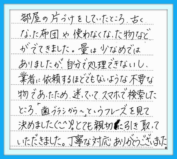 部屋の片づけをしていたところ、 古くなった布団や使わなくなった物 などがでてきました。  量は少なめではありましたが、 自分で処理できないし、業者に 依頼するほどでもないような 不要な物であったため、  迷っていて、 スマホで検索したところ、  「歯ブラシから～」という フレーズを見て決めました(^_^)！  とても親切に引き取って いただきました。  丁寧な対応 ありがとうございました。