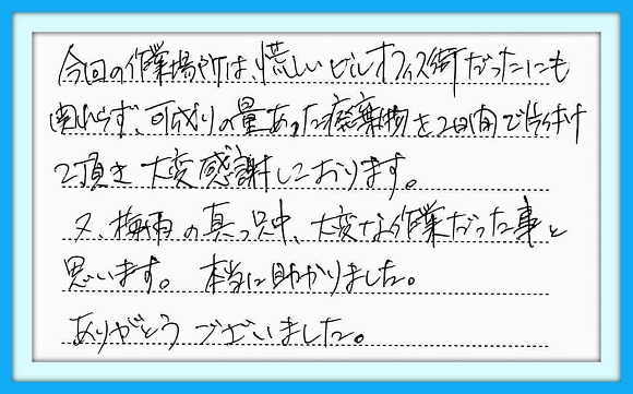 今回の作業場所は、荒らしいビル オフィス街だったにも関わらず、 可成りの量あった廃棄物を2日間 で片付けて頂き、大変感謝して おります。　又、梅雨の真っ只中 大変な作業だった事と思います。 本当に助かりました。 ありがとうございました。